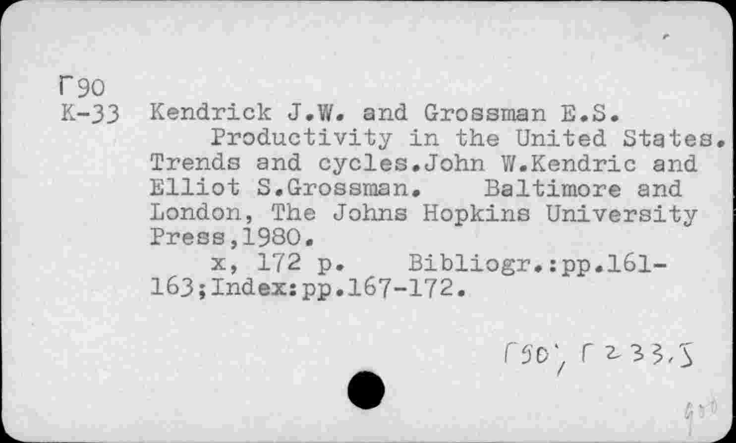 ﻿f 90
K-33 Kendrick J.W. and Grossman E.S.
Productivity in the United States Trends and cycles.John W.Kendric and Elliot S.Grossman. Baltimore and London, The Johns Hopkins University Press,1930.
x, 172 p. Bibliogr.:pp.l61-163;Index:pp.167-172.